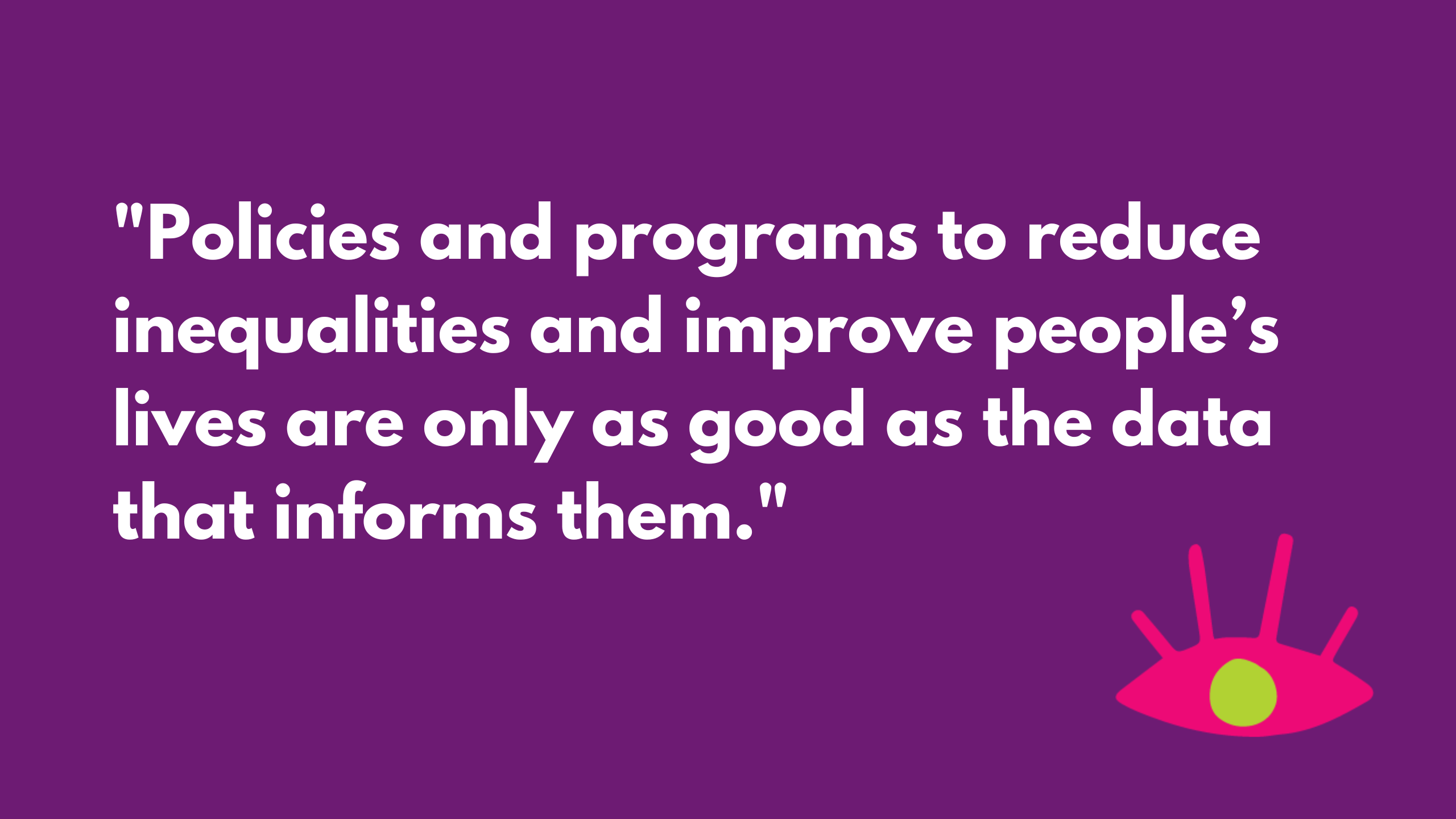 Large white text says “Policies and programs to reduce inequalities and improve people’s lives are only as good as the data that informs them. Put simply, quality gender data improves the solutions available.” The background is purple and there is a pink eye in the corner. 