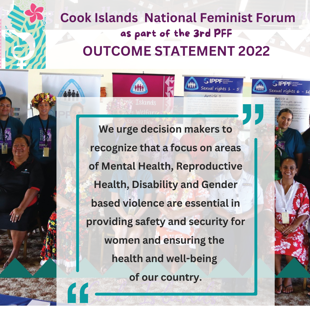 Cook Islands National Feminist Forum as part of the 3rd PFF Outcome Statement 2022: we urge decision-makers to recognise that a focus on areas of Mental Health, Reproductive Health, Disability and Gender-based violence are essential in providing safety and security for women and ensuring the health and well-being of our country.