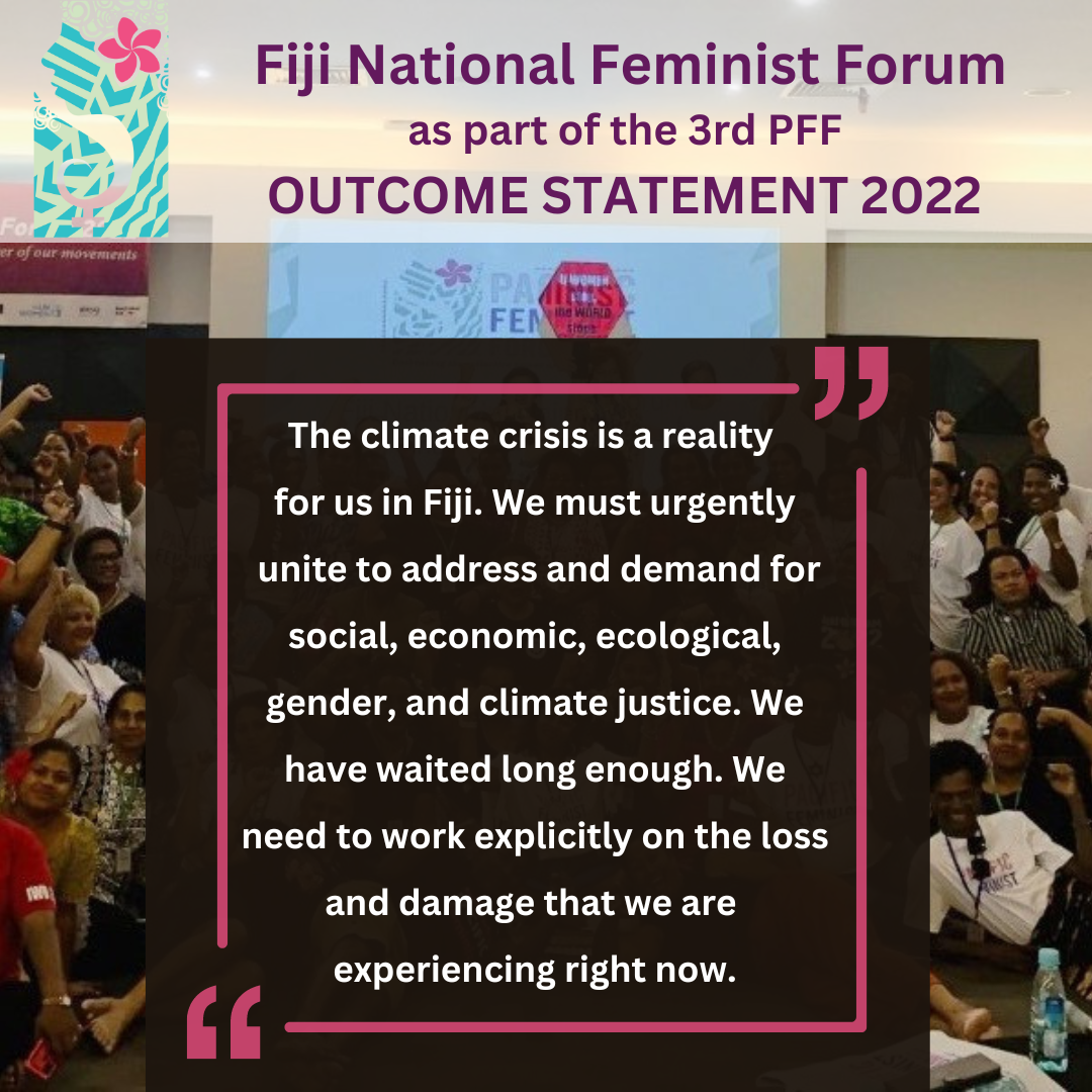 Fiji National Feminist Forum as part of the 3rd PFF Outcome Statement 2022: the climate crisis is a reality for us in Fiji. We must urgently unite to address and demand for social, economic, ecological, gender and climate justice. We have waited long enough. We need to work explicitly on the loss and damage that we are experiencing right now. 