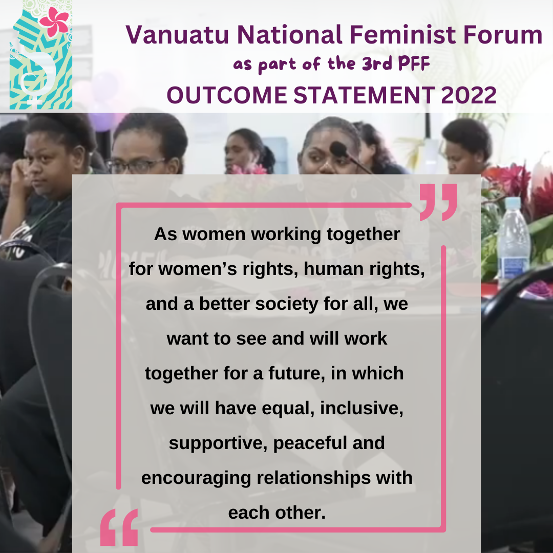 Vanuatu National Feminist Forum as part of the 3rd PFF Outcome Statement 2022: As women working together for women's rights, human rights, and a better society for all, we want to see and will work together for a future in which we will have equal, inclusive, supportive, peaceful and encouraging relationships with each other. 